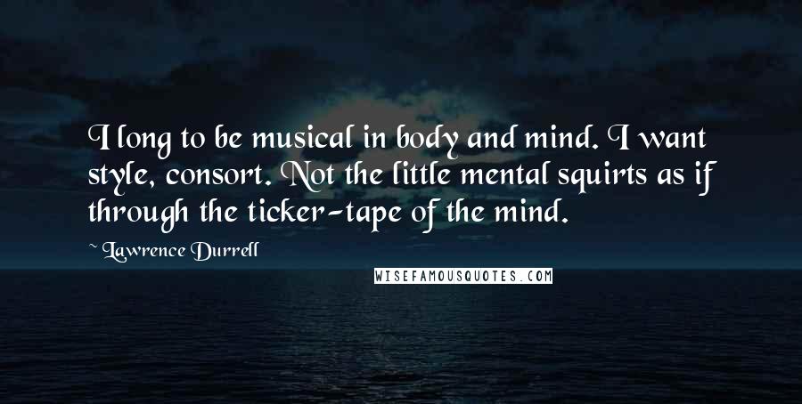 Lawrence Durrell Quotes: I long to be musical in body and mind. I want style, consort. Not the little mental squirts as if through the ticker-tape of the mind.