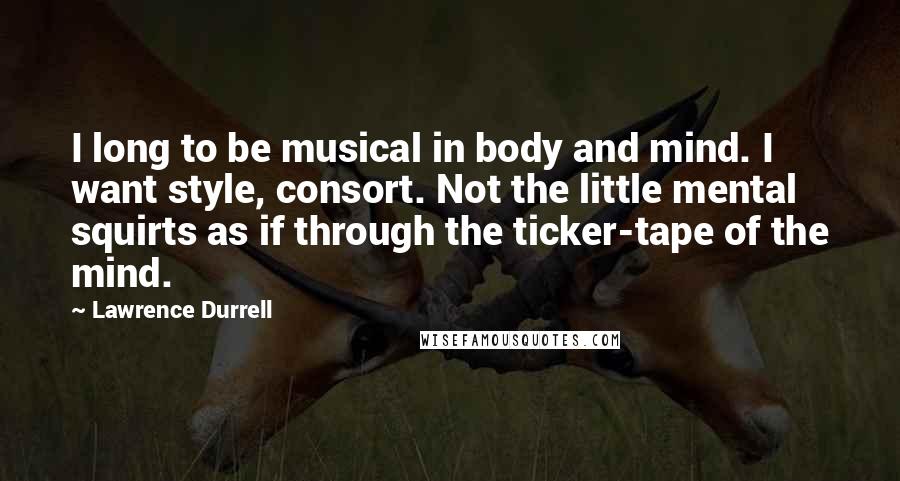 Lawrence Durrell Quotes: I long to be musical in body and mind. I want style, consort. Not the little mental squirts as if through the ticker-tape of the mind.