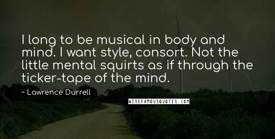 Lawrence Durrell Quotes: I long to be musical in body and mind. I want style, consort. Not the little mental squirts as if through the ticker-tape of the mind.