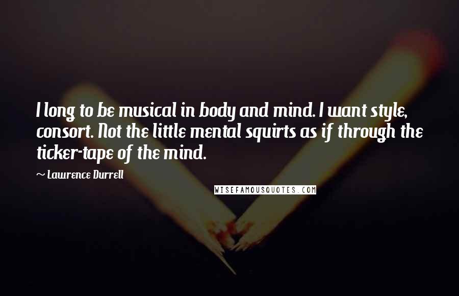 Lawrence Durrell Quotes: I long to be musical in body and mind. I want style, consort. Not the little mental squirts as if through the ticker-tape of the mind.