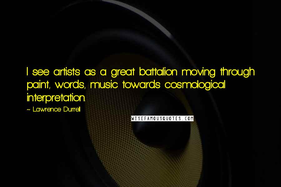 Lawrence Durrell Quotes: I see artists as a great battalion moving through paint, words, music towards cosmological interpretation.