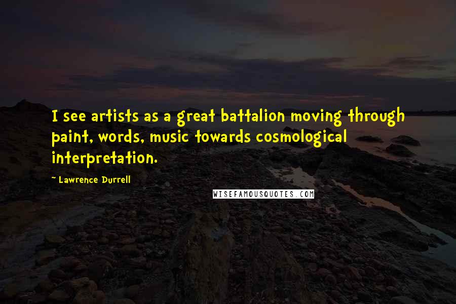 Lawrence Durrell Quotes: I see artists as a great battalion moving through paint, words, music towards cosmological interpretation.