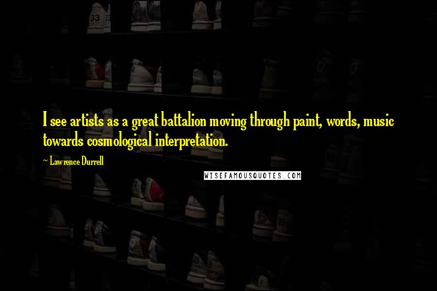 Lawrence Durrell Quotes: I see artists as a great battalion moving through paint, words, music towards cosmological interpretation.