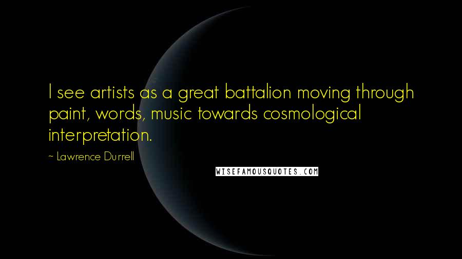 Lawrence Durrell Quotes: I see artists as a great battalion moving through paint, words, music towards cosmological interpretation.