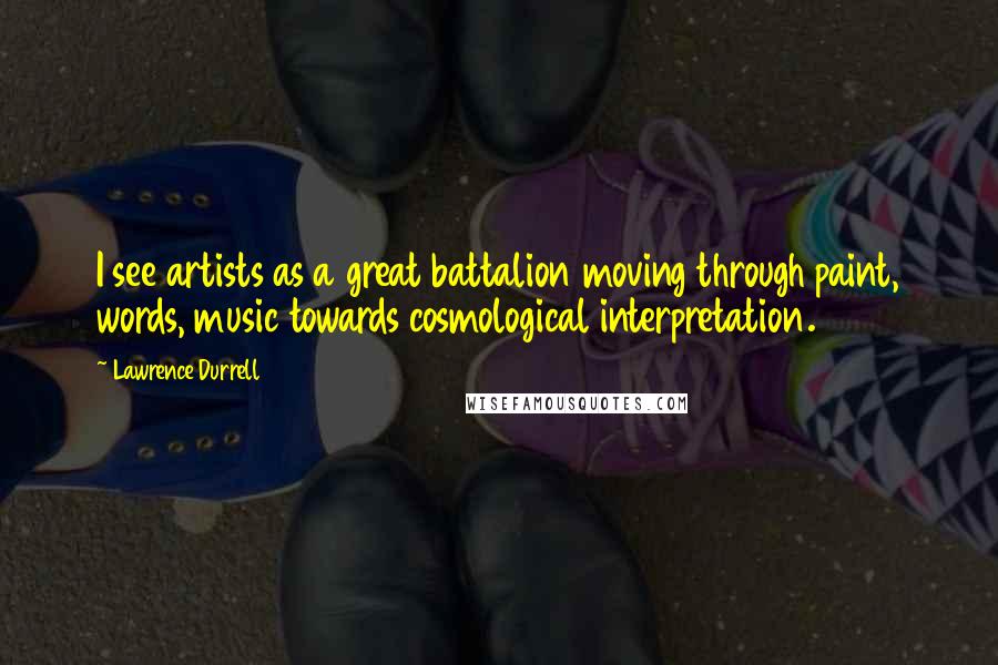 Lawrence Durrell Quotes: I see artists as a great battalion moving through paint, words, music towards cosmological interpretation.