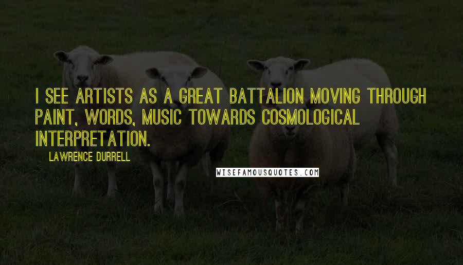 Lawrence Durrell Quotes: I see artists as a great battalion moving through paint, words, music towards cosmological interpretation.