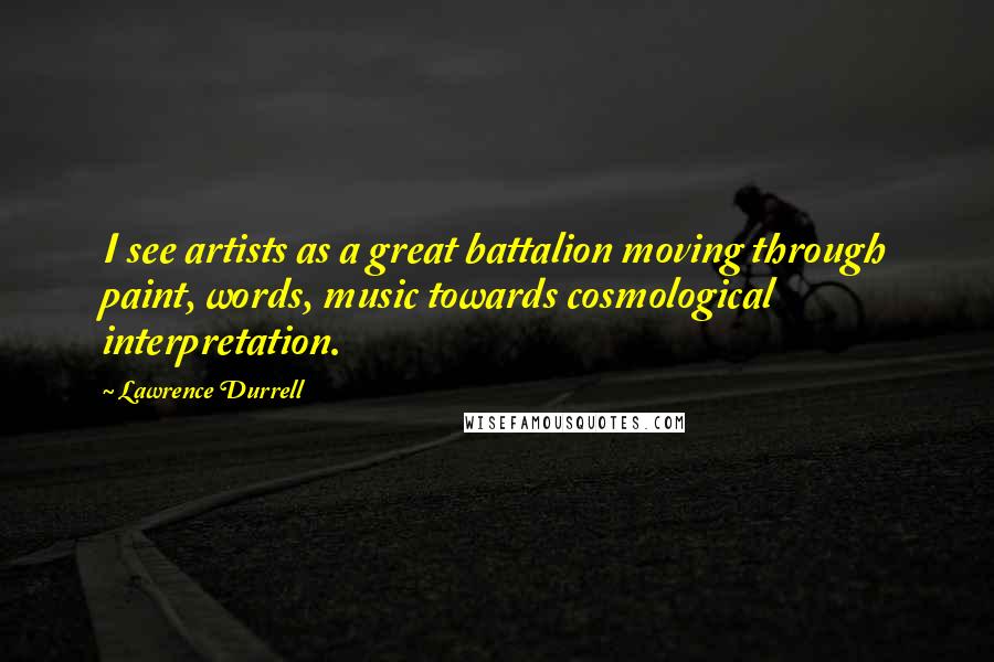 Lawrence Durrell Quotes: I see artists as a great battalion moving through paint, words, music towards cosmological interpretation.