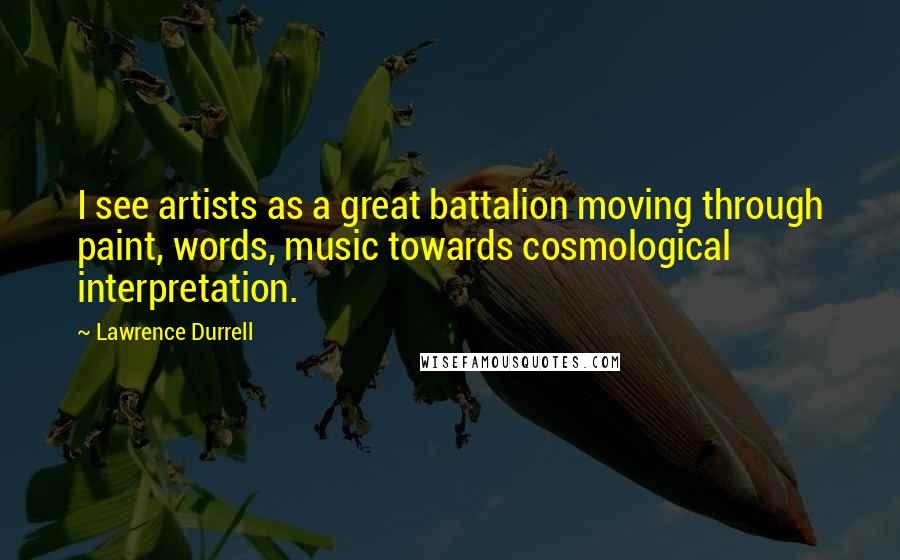 Lawrence Durrell Quotes: I see artists as a great battalion moving through paint, words, music towards cosmological interpretation.