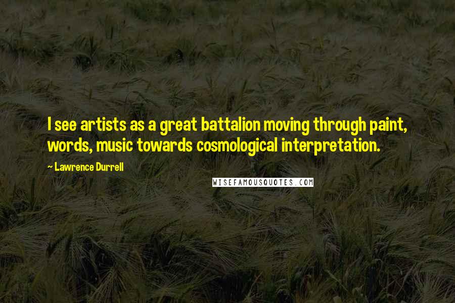 Lawrence Durrell Quotes: I see artists as a great battalion moving through paint, words, music towards cosmological interpretation.