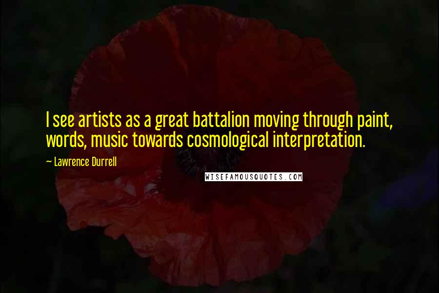 Lawrence Durrell Quotes: I see artists as a great battalion moving through paint, words, music towards cosmological interpretation.