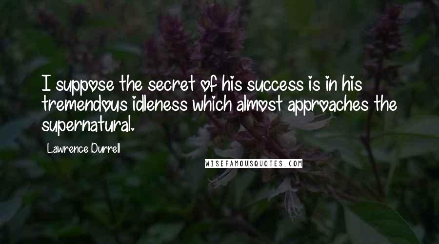 Lawrence Durrell Quotes: I suppose the secret of his success is in his tremendous idleness which almost approaches the supernatural.