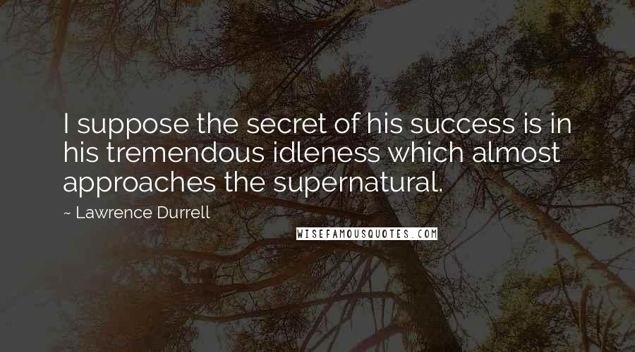 Lawrence Durrell Quotes: I suppose the secret of his success is in his tremendous idleness which almost approaches the supernatural.