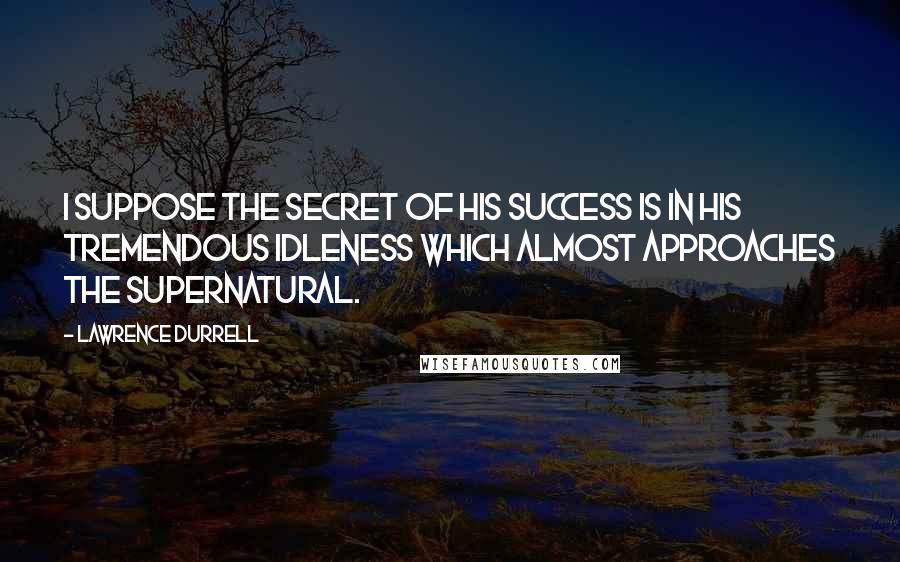 Lawrence Durrell Quotes: I suppose the secret of his success is in his tremendous idleness which almost approaches the supernatural.