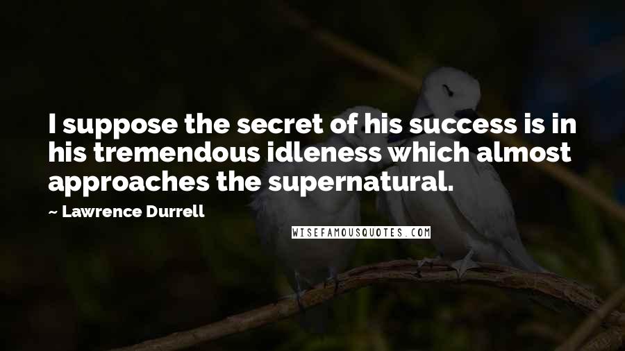 Lawrence Durrell Quotes: I suppose the secret of his success is in his tremendous idleness which almost approaches the supernatural.