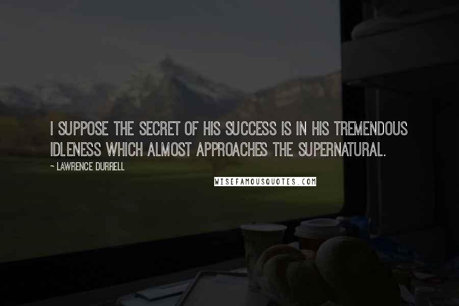 Lawrence Durrell Quotes: I suppose the secret of his success is in his tremendous idleness which almost approaches the supernatural.