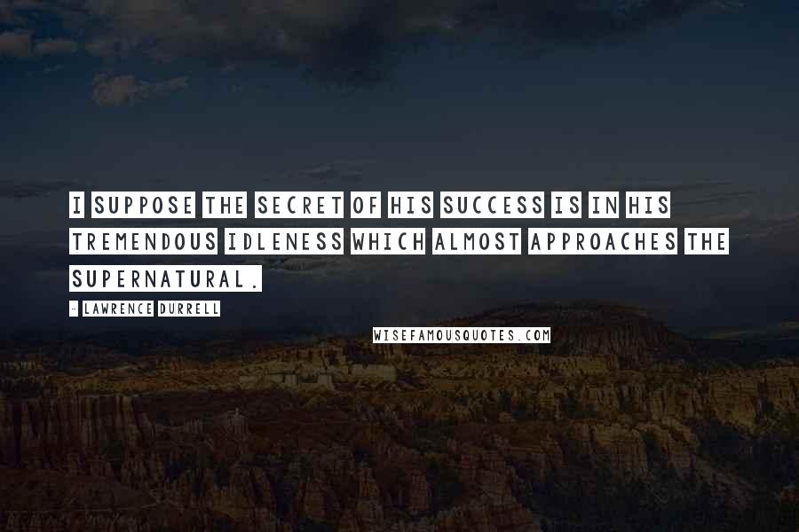 Lawrence Durrell Quotes: I suppose the secret of his success is in his tremendous idleness which almost approaches the supernatural.