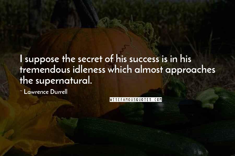 Lawrence Durrell Quotes: I suppose the secret of his success is in his tremendous idleness which almost approaches the supernatural.