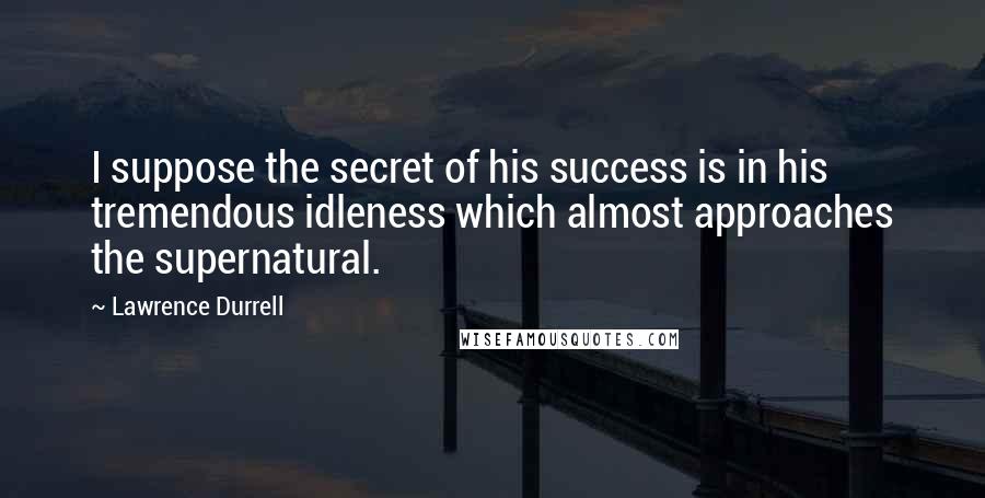 Lawrence Durrell Quotes: I suppose the secret of his success is in his tremendous idleness which almost approaches the supernatural.