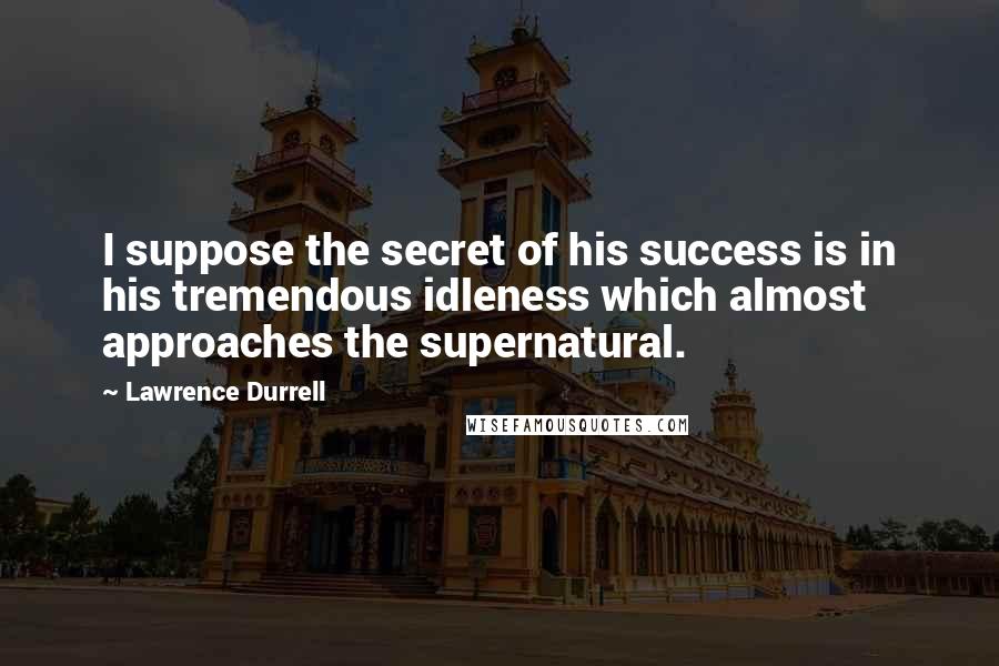 Lawrence Durrell Quotes: I suppose the secret of his success is in his tremendous idleness which almost approaches the supernatural.