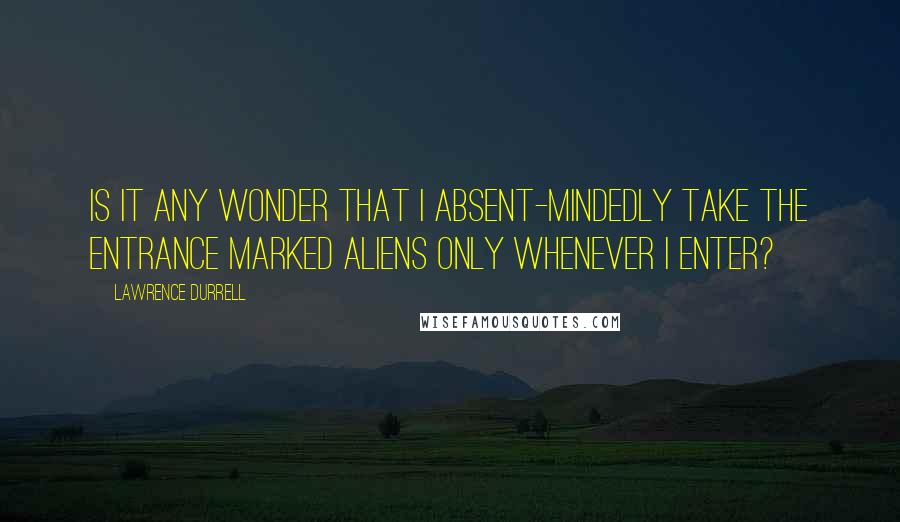 Lawrence Durrell Quotes: Is it any wonder that I absent-mindedly take the entrance marked Aliens Only whenever I enter?