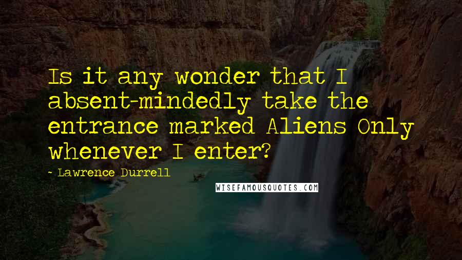 Lawrence Durrell Quotes: Is it any wonder that I absent-mindedly take the entrance marked Aliens Only whenever I enter?
