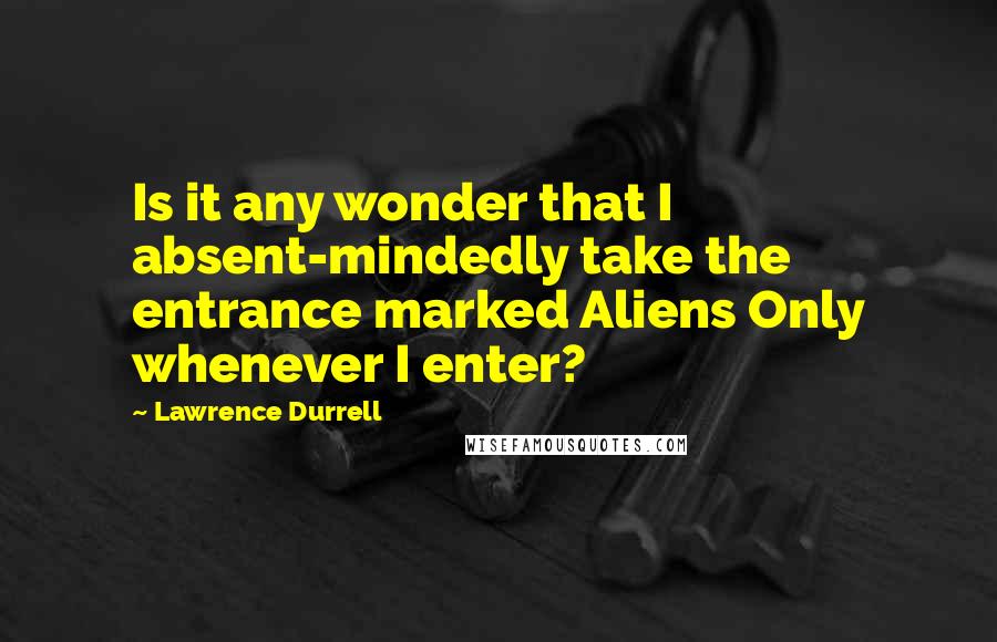 Lawrence Durrell Quotes: Is it any wonder that I absent-mindedly take the entrance marked Aliens Only whenever I enter?