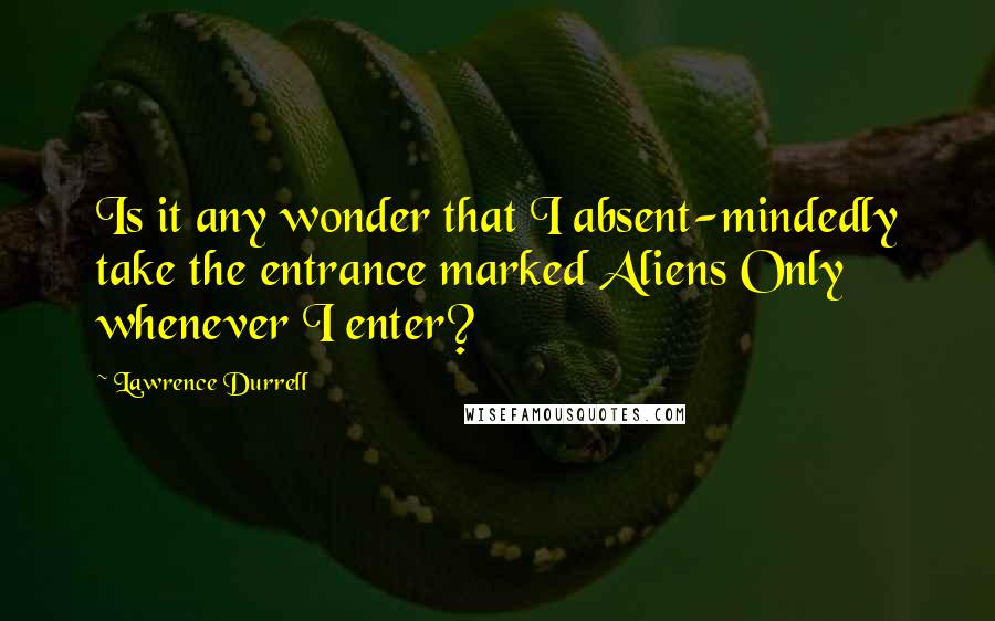 Lawrence Durrell Quotes: Is it any wonder that I absent-mindedly take the entrance marked Aliens Only whenever I enter?