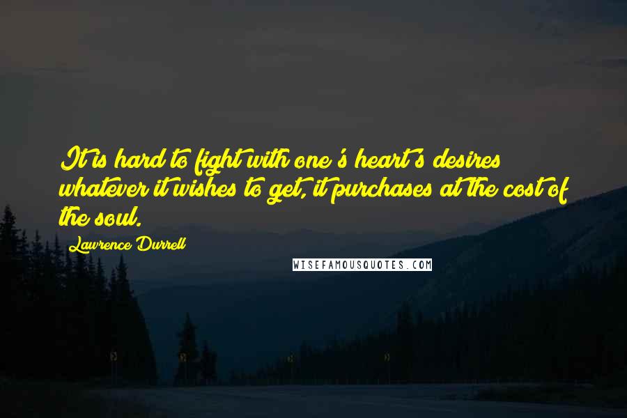 Lawrence Durrell Quotes: It is hard to fight with one's heart's desires; whatever it wishes to get, it purchases at the cost of the soul.