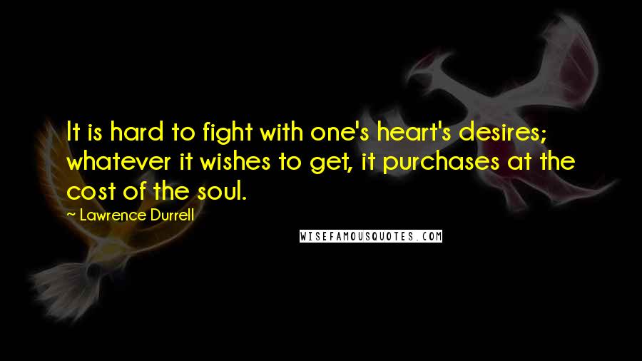 Lawrence Durrell Quotes: It is hard to fight with one's heart's desires; whatever it wishes to get, it purchases at the cost of the soul.