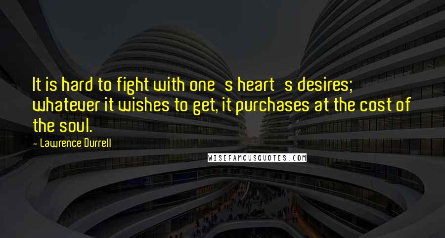 Lawrence Durrell Quotes: It is hard to fight with one's heart's desires; whatever it wishes to get, it purchases at the cost of the soul.