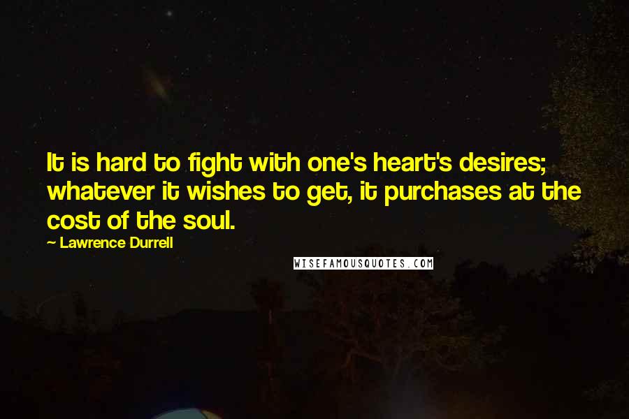 Lawrence Durrell Quotes: It is hard to fight with one's heart's desires; whatever it wishes to get, it purchases at the cost of the soul.