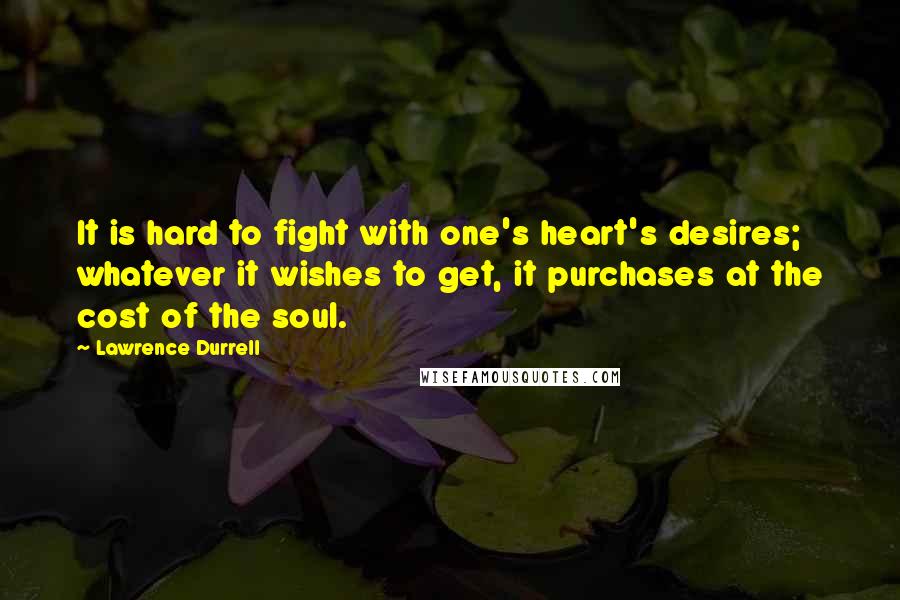 Lawrence Durrell Quotes: It is hard to fight with one's heart's desires; whatever it wishes to get, it purchases at the cost of the soul.