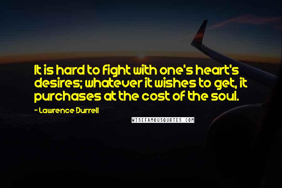 Lawrence Durrell Quotes: It is hard to fight with one's heart's desires; whatever it wishes to get, it purchases at the cost of the soul.