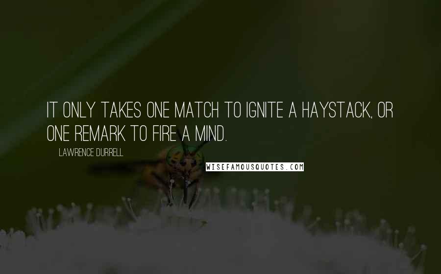 Lawrence Durrell Quotes: It only takes one match to ignite a haystack, or one remark to fire a mind.