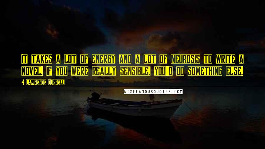 Lawrence Durrell Quotes: It takes a lot of energy and a lot of neurosis to write a novel. If you were really sensible, you'd do something else.