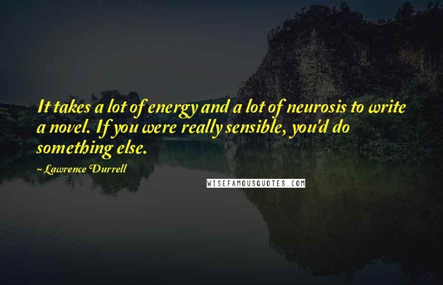 Lawrence Durrell Quotes: It takes a lot of energy and a lot of neurosis to write a novel. If you were really sensible, you'd do something else.