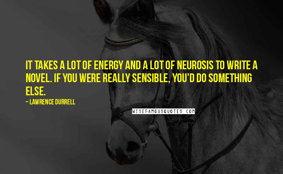 Lawrence Durrell Quotes: It takes a lot of energy and a lot of neurosis to write a novel. If you were really sensible, you'd do something else.