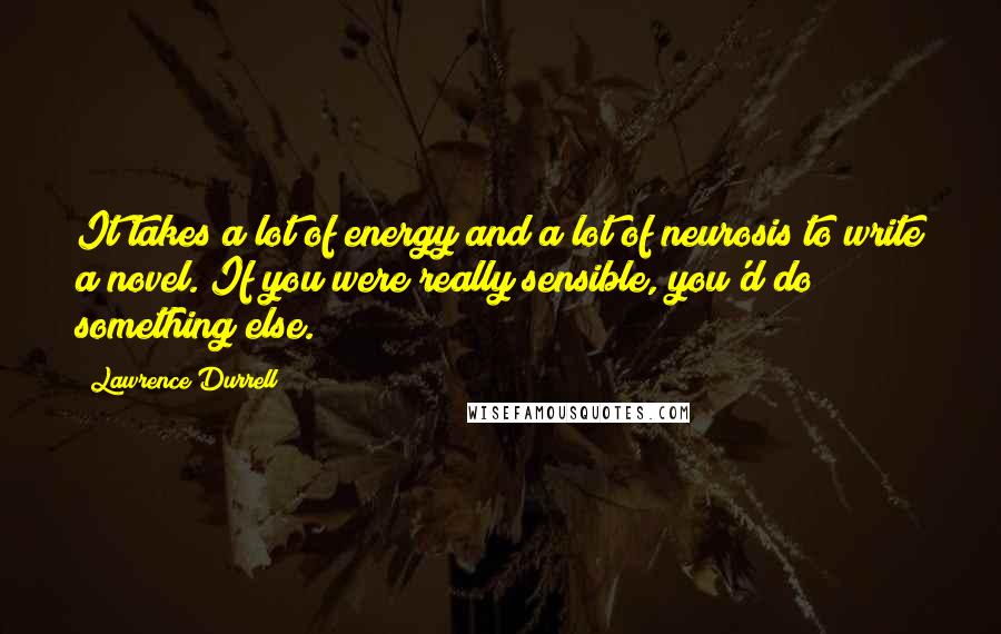 Lawrence Durrell Quotes: It takes a lot of energy and a lot of neurosis to write a novel. If you were really sensible, you'd do something else.