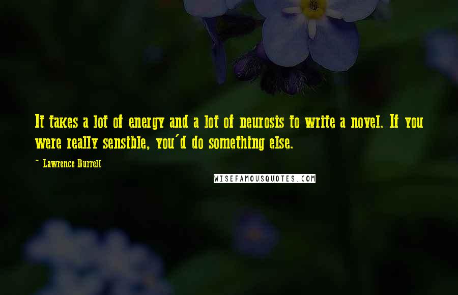 Lawrence Durrell Quotes: It takes a lot of energy and a lot of neurosis to write a novel. If you were really sensible, you'd do something else.