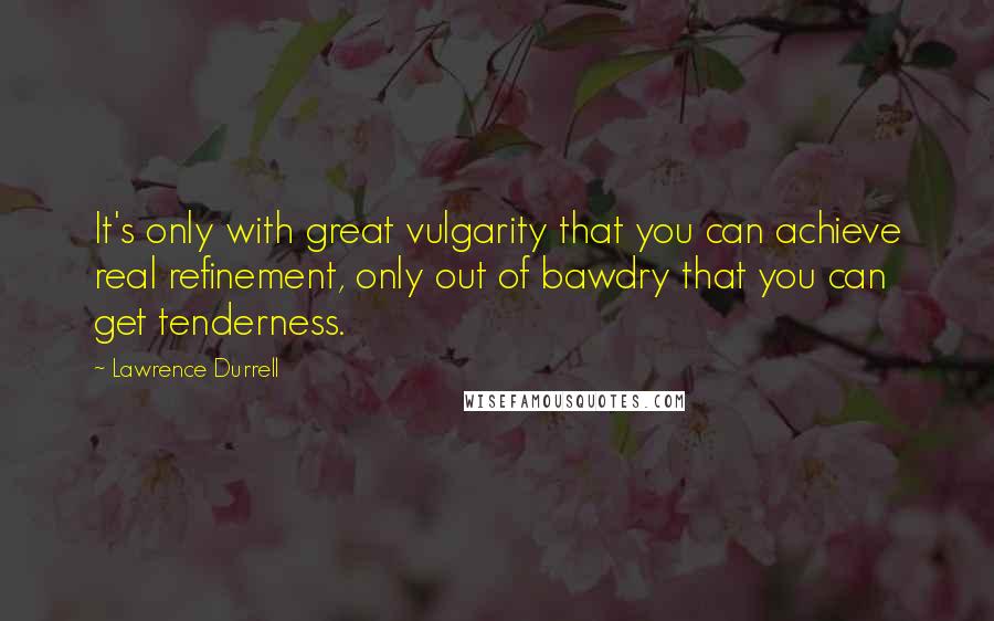 Lawrence Durrell Quotes: It's only with great vulgarity that you can achieve real refinement, only out of bawdry that you can get tenderness.