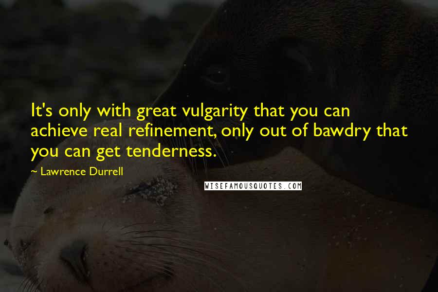 Lawrence Durrell Quotes: It's only with great vulgarity that you can achieve real refinement, only out of bawdry that you can get tenderness.