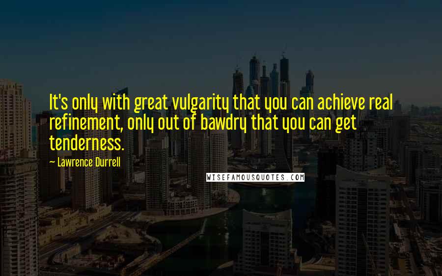 Lawrence Durrell Quotes: It's only with great vulgarity that you can achieve real refinement, only out of bawdry that you can get tenderness.