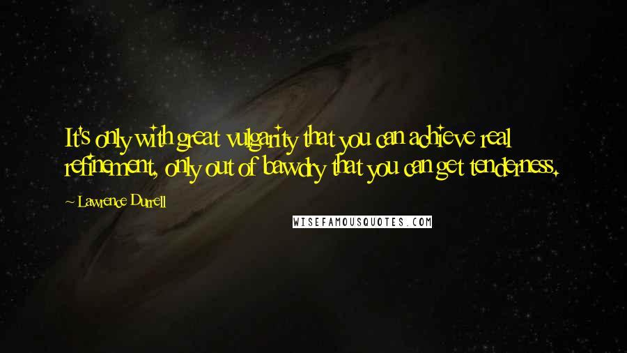 Lawrence Durrell Quotes: It's only with great vulgarity that you can achieve real refinement, only out of bawdry that you can get tenderness.