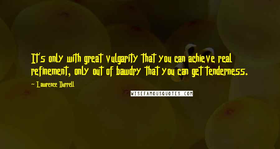 Lawrence Durrell Quotes: It's only with great vulgarity that you can achieve real refinement, only out of bawdry that you can get tenderness.