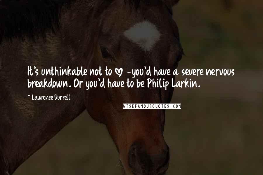 Lawrence Durrell Quotes: It's unthinkable not to love -you'd have a severe nervous breakdown. Or you'd have to be Philip Larkin.