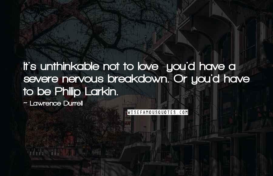 Lawrence Durrell Quotes: It's unthinkable not to love -you'd have a severe nervous breakdown. Or you'd have to be Philip Larkin.