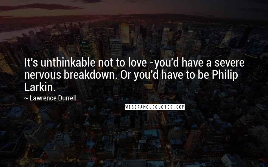 Lawrence Durrell Quotes: It's unthinkable not to love -you'd have a severe nervous breakdown. Or you'd have to be Philip Larkin.