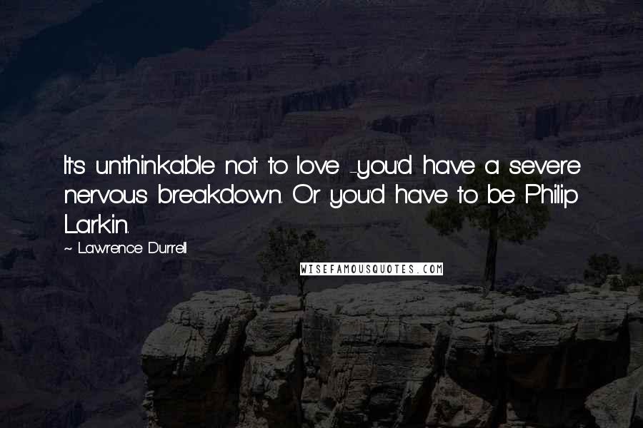 Lawrence Durrell Quotes: It's unthinkable not to love -you'd have a severe nervous breakdown. Or you'd have to be Philip Larkin.