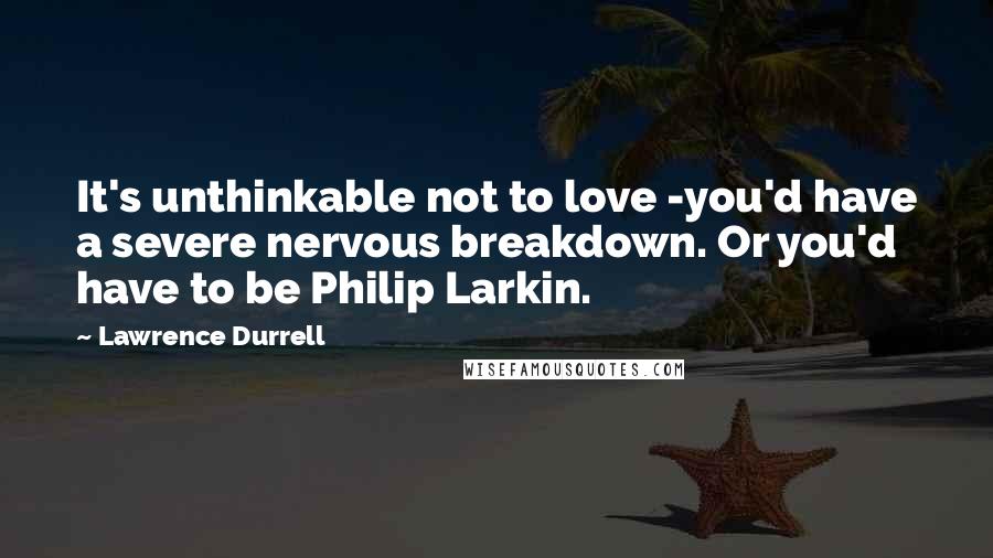 Lawrence Durrell Quotes: It's unthinkable not to love -you'd have a severe nervous breakdown. Or you'd have to be Philip Larkin.