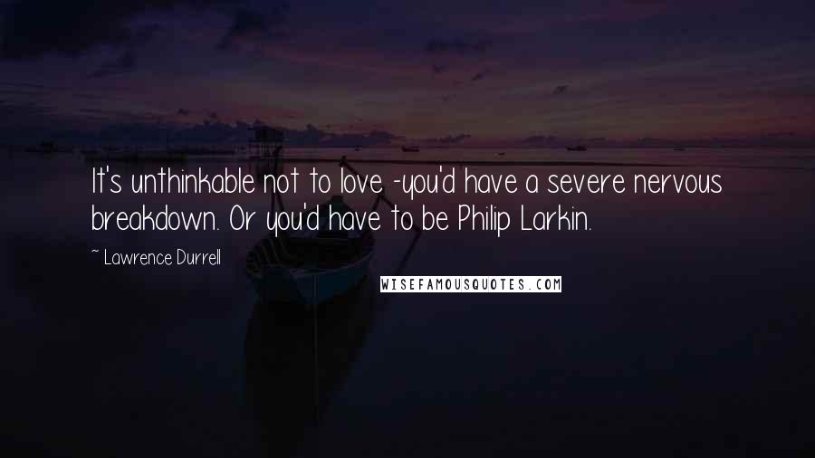 Lawrence Durrell Quotes: It's unthinkable not to love -you'd have a severe nervous breakdown. Or you'd have to be Philip Larkin.